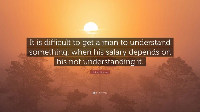 Upton Sinclair Quote: “It is difficult to get a man to understand something, when his salary depends on his not understanding it.”