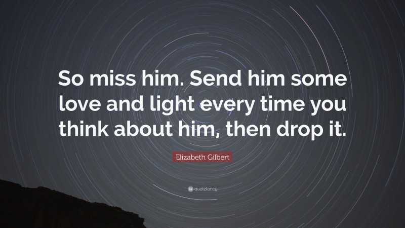 Elizabeth Gilbert Quote: “So miss him. Send him some love and light every time you think about him, then drop it.”