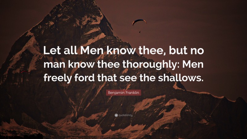 Benjamin Franklin Quote: “Let all Men know thee, but no man know thee thoroughly: Men freely ford that see the shallows.”