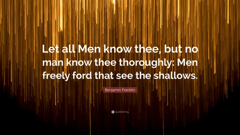 Benjamin Franklin Quote: “Let all Men know thee, but no man know thee thoroughly: Men freely ford that see the shallows.”