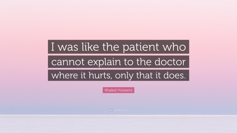 Khaled Hosseini Quote: “I was like the patient who cannot explain to the doctor where it hurts, only that it does.”