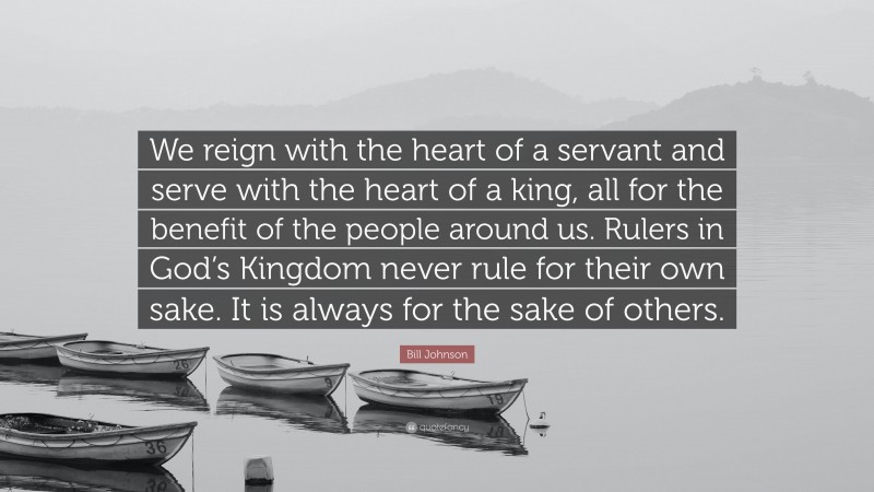 Bill Johnson Quote: “We reign with the heart of a servant and serve with the heart of a king, all for the benefit of the people around us. Rulers in God’s Kingdom never rule for their own sake. It is always for the sake of others.”