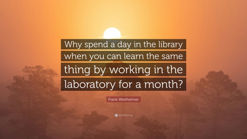 Frank Westheimer Quote: “Why spend a day in the library when you can learn the same thing by working in the laboratory for a month?”