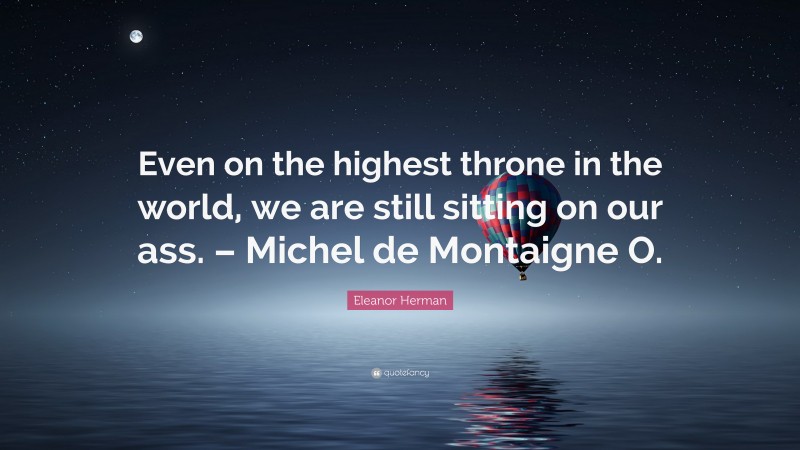 Eleanor Herman Quote: “Even on the highest throne in the world, we are still sitting on our ass. – Michel de Montaigne O.”