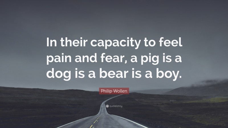 Philip Wollen Quote: “In their capacity to feel pain and fear, a pig is a dog is a bear is a boy.”