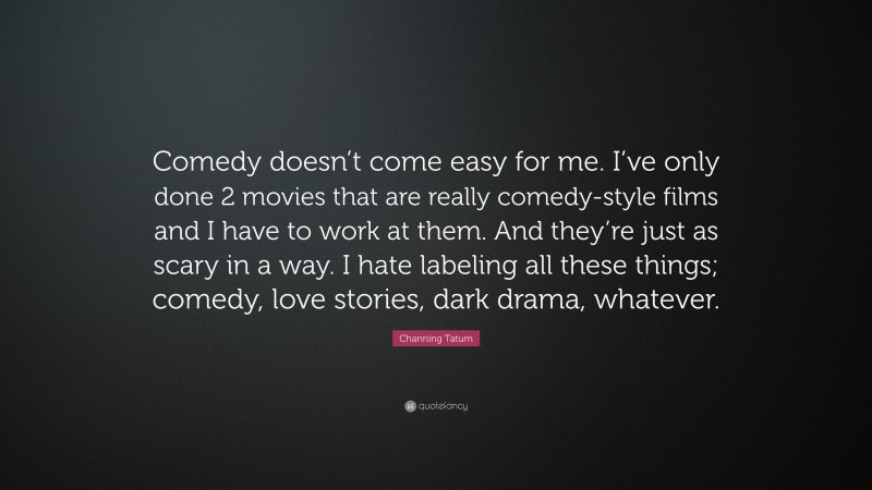 Channing Tatum Quote: “Comedy doesn’t come easy for me. I’ve only done 2 movies that are really comedy-style films and I have to work at them. And they’re just as scary in a way. I hate labeling all these things; comedy, love stories, dark drama, whatever.”