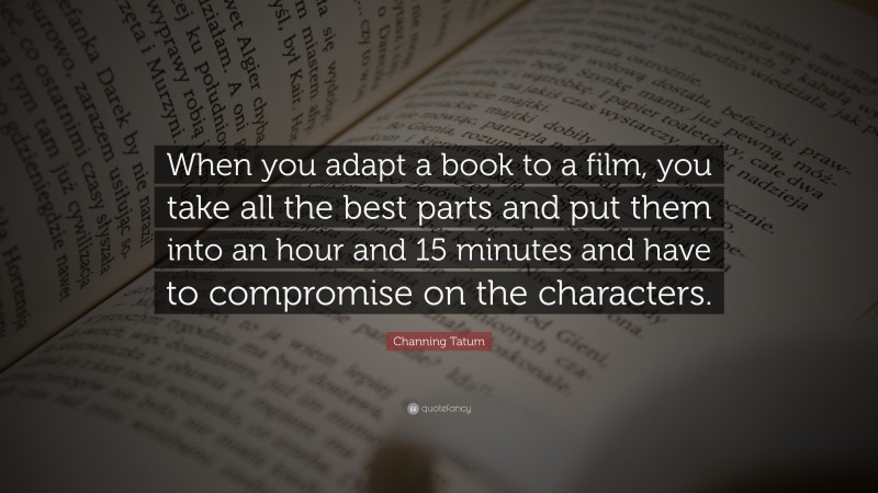 Channing Tatum Quote: “When you adapt a book to a film, you take all the best parts and put them into an hour and 15 minutes and have to compromise on the characters.”