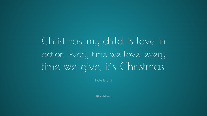 Dale Evans Quote: “Christmas, my child, is love in action. Every time we love, every time we give, it’s Christmas.”