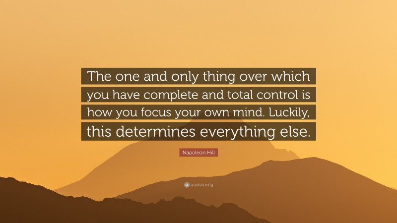 Napoleon Hill Quote: “The one and only thing over which you have complete and total control is how you focus your own mind. Luckily, this determines everything else.”