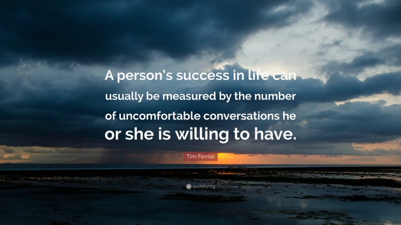 Tim Ferriss Quote: “A person’s success in life can usually be measured by the number of uncomfortable conversations he or she is willing to have.”