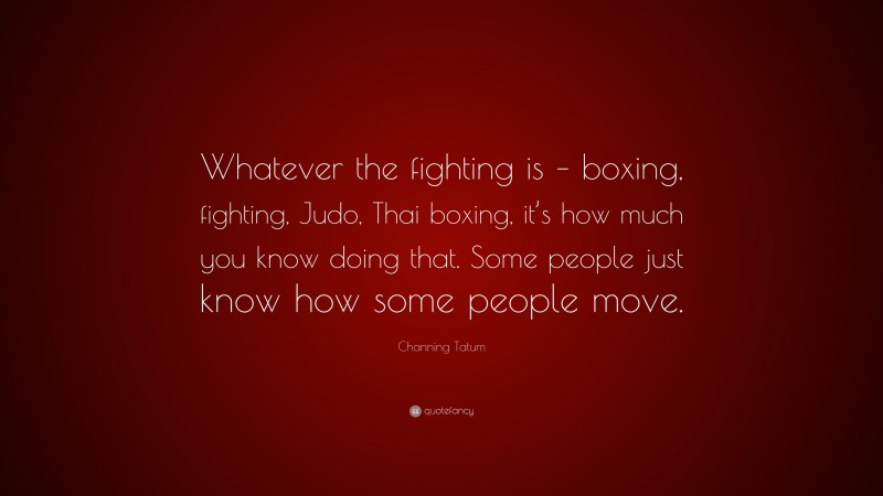 Channing Tatum Quote: “Whatever the fighting is – boxing, fighting, Judo, Thai boxing, it’s how much you know doing that. Some people just know how some people move.”