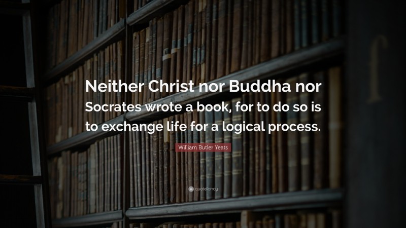 William Butler Yeats Quote: “Neither Christ nor Buddha nor Socrates wrote a book, for to do so is to exchange life for a logical process.”