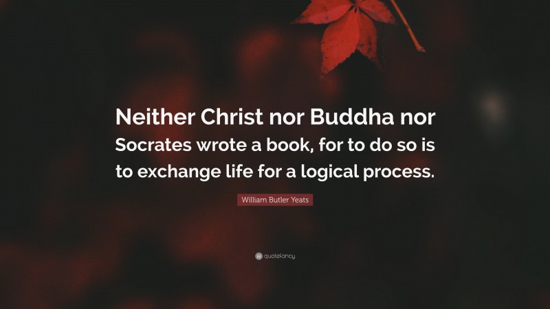 William Butler Yeats Quote: “Neither Christ nor Buddha nor Socrates wrote a book, for to do so is to exchange life for a logical process.”