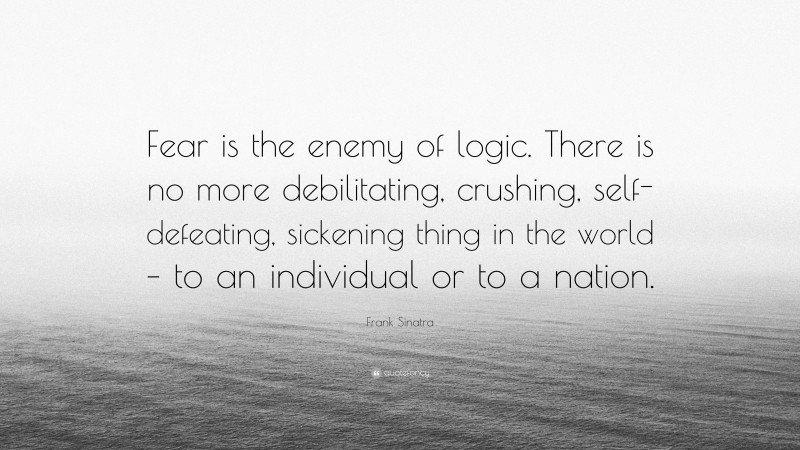Frank Sinatra Quote: “Fear is the enemy of logic. There is no more debilitating, crushing, self-defeating, sickening thing in the world – to an individual or to a nation.”
