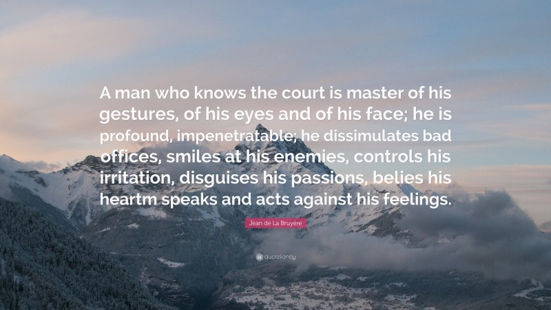 Jean de La Bruyère Quote: “A man who knows the court is master of his gestures, of his eyes and of his face; he is profound, impenetratable; he dissimulates bad offices, smiles at his enemies, controls his irritation, disguises his passions, belies his heartm speaks and acts against his feelings.”