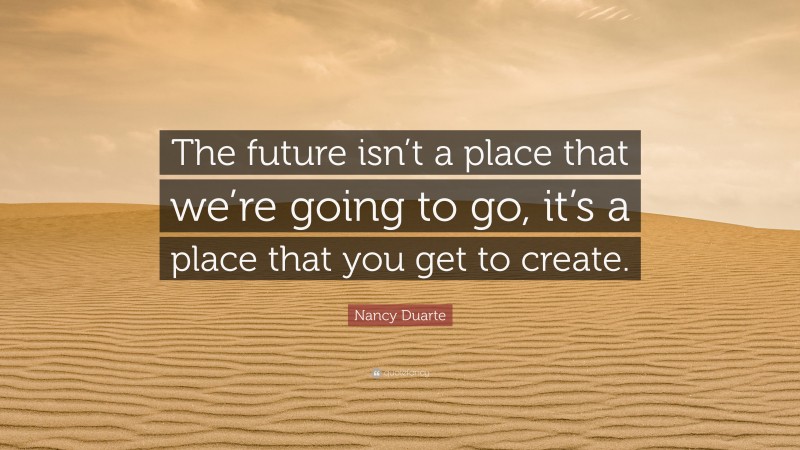 Nancy Duarte Quote: “The future isn’t a place that we’re going to go, it’s a place that you get to create.”