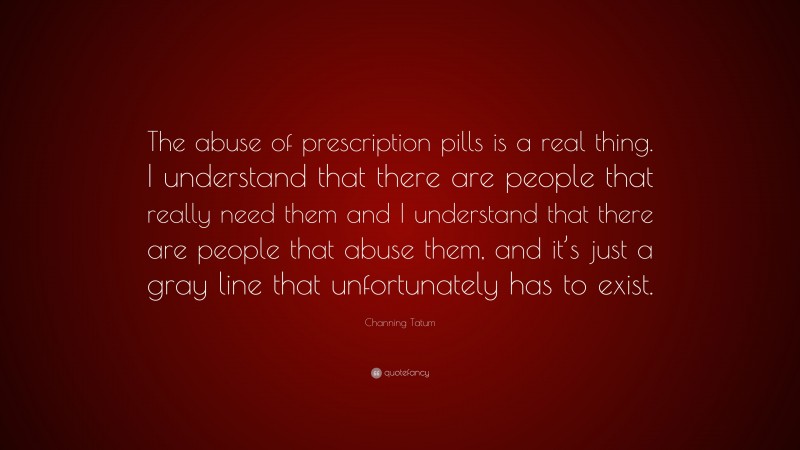 Channing Tatum Quote: “The abuse of prescription pills is a real thing. I understand that there are people that really need them and I understand that there are people that abuse them, and it’s just a gray line that unfortunately has to exist.”
