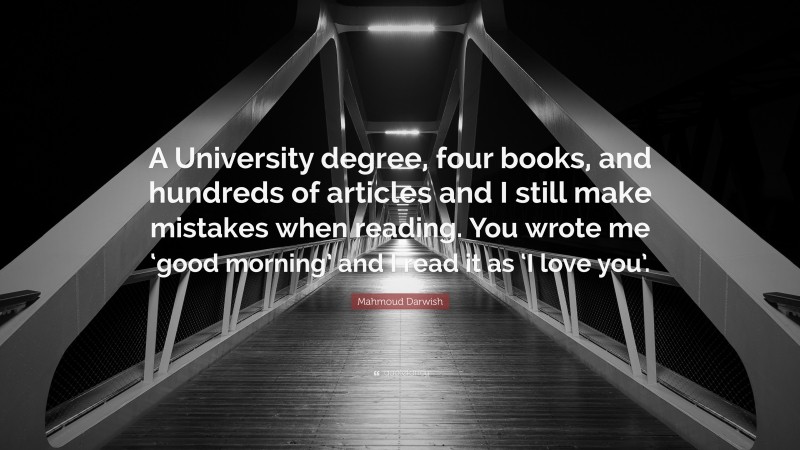 Mahmoud Darwish Quote: “A University degree, four books, and hundreds of articles and I still make mistakes when reading. You wrote me ‘good morning’ and I read it as ‘I love you’.”