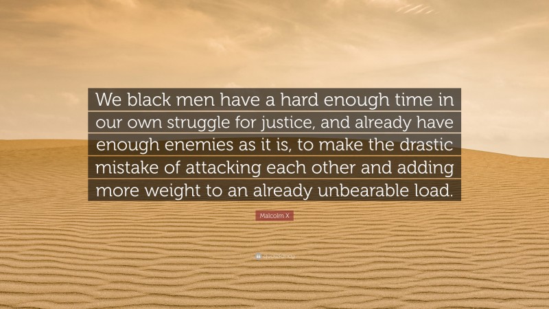 Malcolm X Quote: “We black men have a hard enough time in our own struggle for justice, and already have enough enemies as it is, to make the drastic mistake of attacking each other and adding more weight to an already unbearable load.”