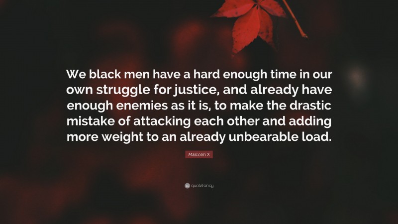 Malcolm X Quote: “We black men have a hard enough time in our own struggle for justice, and already have enough enemies as it is, to make the drastic mistake of attacking each other and adding more weight to an already unbearable load.”