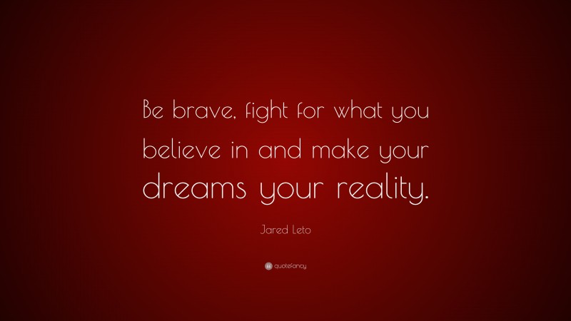 Jared Leto Quote: “Be brave, fight for what you believe in and make your dreams your reality.”
