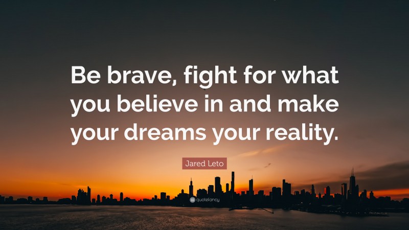 Jared Leto Quote: “Be brave, fight for what you believe in and make your dreams your reality.”