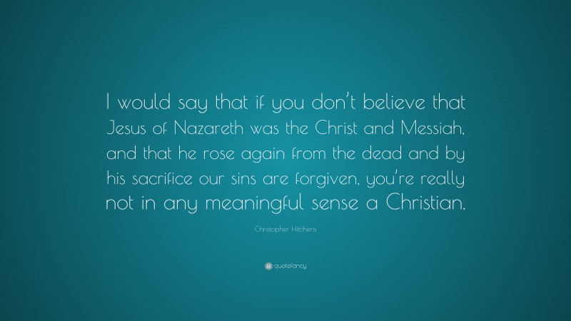 Christopher Hitchens Quote: “I would say that if you don’t believe that Jesus of Nazareth was the Christ and Messiah, and that he rose again from the dead and by his sacrifice our sins are forgiven, you’re really not in any meaningful sense a Christian.”