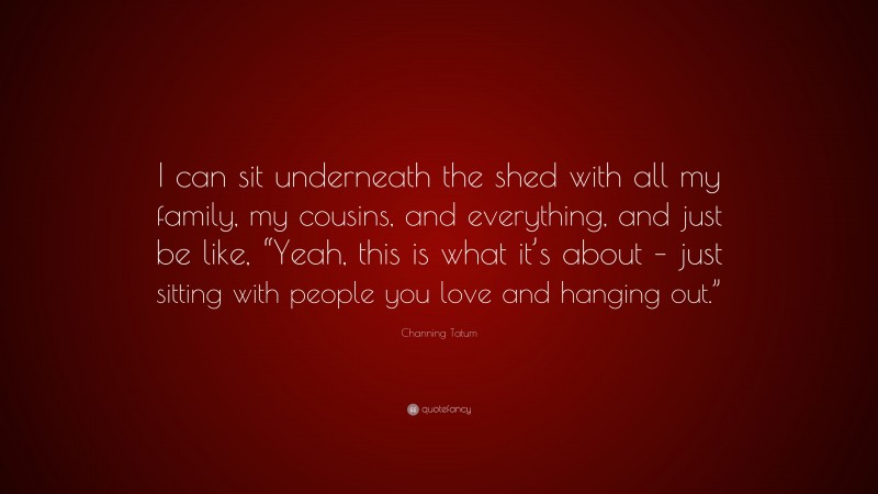 Channing Tatum Quote: “I can sit underneath the shed with all my family, my cousins, and everything, and just be like, “Yeah, this is what it’s about – just sitting with people you love and hanging out.””