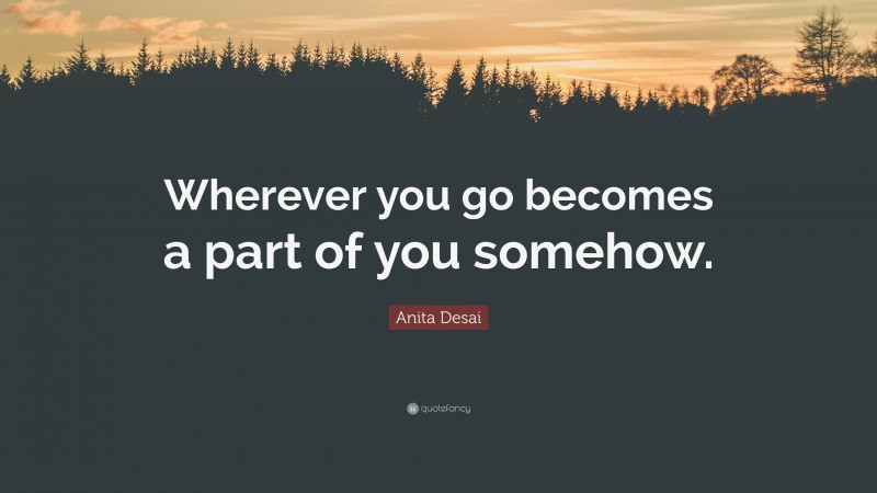 Anita Desai Quote: “Wherever you go becomes a part of you somehow.”