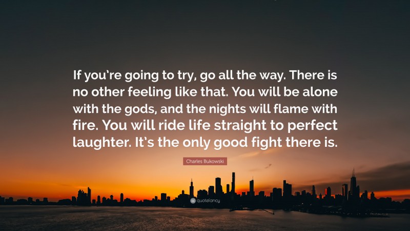 Charles Bukowski Quote: “If you’re going to try, go all the way. There is no other feeling like that. You will be alone with the gods, and the nights will flame with fire. You will ride life straight to perfect laughter. It’s the only good fight there is.”