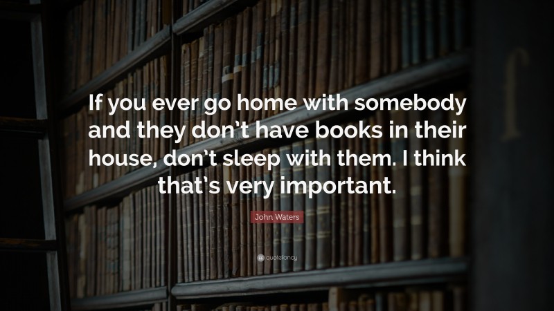 John Waters Quote: “If you ever go home with somebody and they don’t have books in their house, don’t sleep with them. I think that’s very important.”