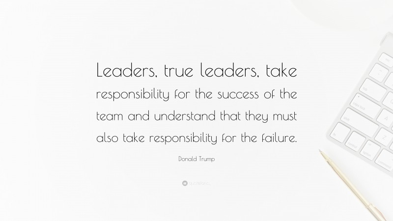 Donald Trump Quote: “Leaders, true leaders, take responsibility for the success of the team and understand that they must also take responsibility for the failure.”