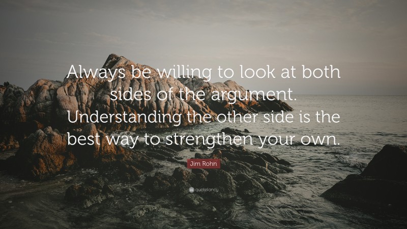 Jim Rohn Quote: “Always be willing to look at both sides of the argument. Understanding the other side is the best way to strengthen your own.”