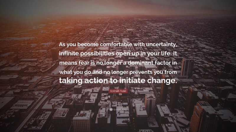Eckhart Tolle Quote: “As you become comfortable with uncertainty, infinite possibilities open up in your life. It means fear is no longer a dominant factor in what you do and no longer prevents you from taking action to initiate change.”