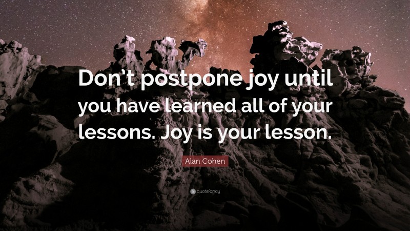 Alan Cohen Quote: “Don’t postpone joy until you have learned all of your lessons. Joy is your lesson.”