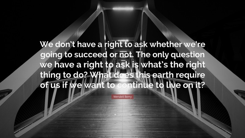 Wendell Berry Quote: “We don’t have a right to ask whether we’re going to succeed or not. The only question we have a right to ask is what’s the right thing to do? What does this earth require of us if we want to continue to live on it?”