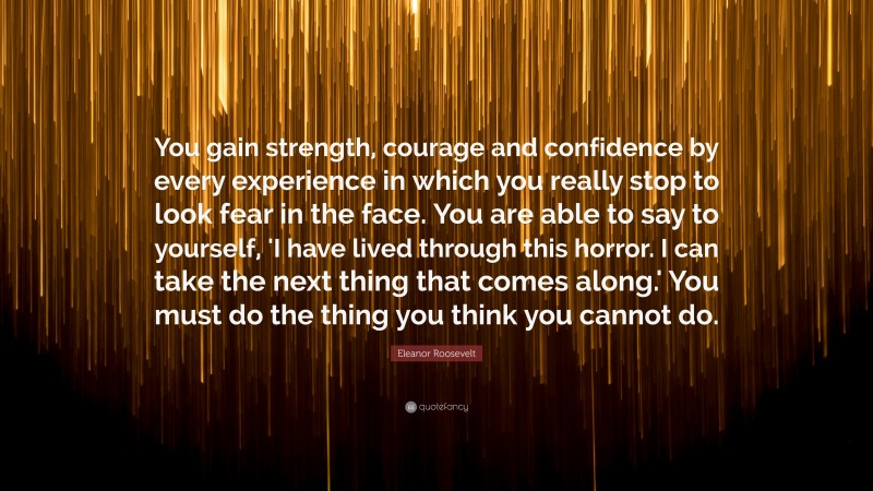 Eleanor Roosevelt Quote: “You gain strength, courage and confidence by every experience in which you really stop to look fear in the face. You are able to say to yourself, 'I have lived through this horror. I can take the next thing that comes along.' You must do the thing you think you cannot do.”