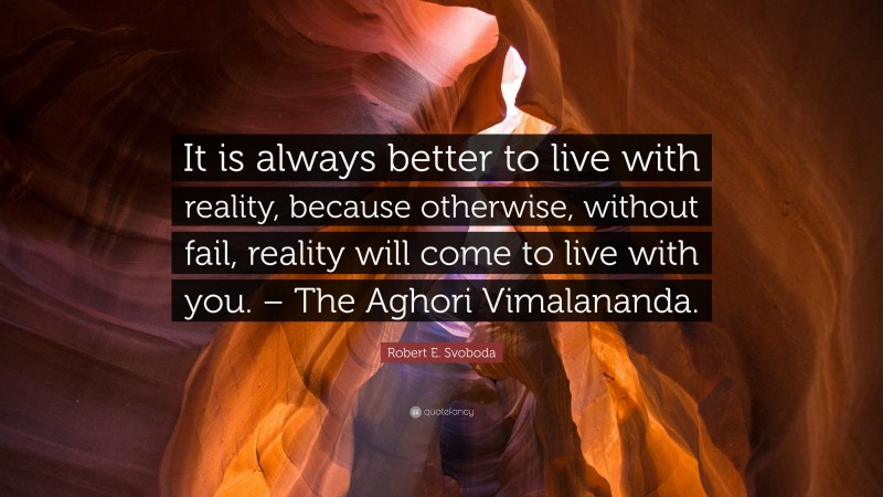 Robert E. Svoboda Quote: “It is always better to live with reality, because otherwise, without fail, reality will come to live with you. – The Aghori Vimalananda.”