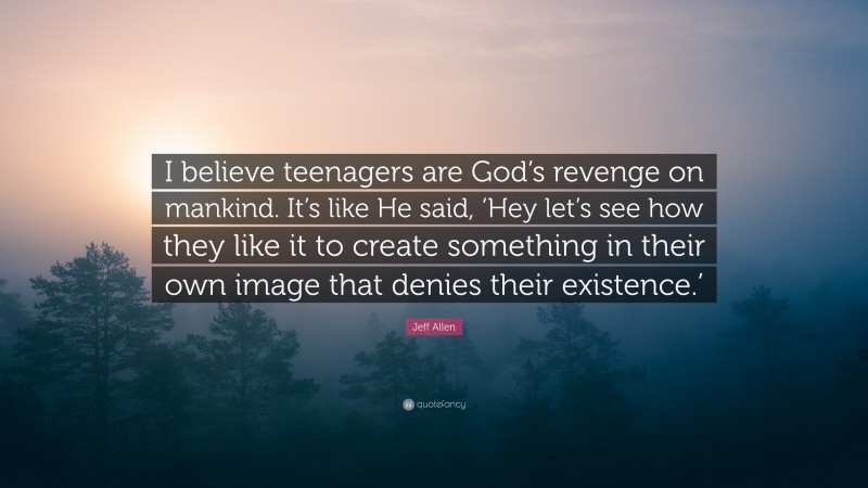 Jeff Allen Quote: “I believe teenagers are God’s revenge on mankind. It’s like He said, ‘Hey let’s see how they like it to create something in their own image that denies their existence.’”