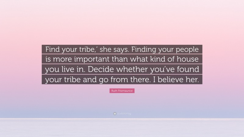 Ruth Fitzmaurice Quote: “Find your tribe,’ she says. Finding your people is more important than what kind of house you live in. Decide whether you’ve found your tribe and go from there. I believe her.”