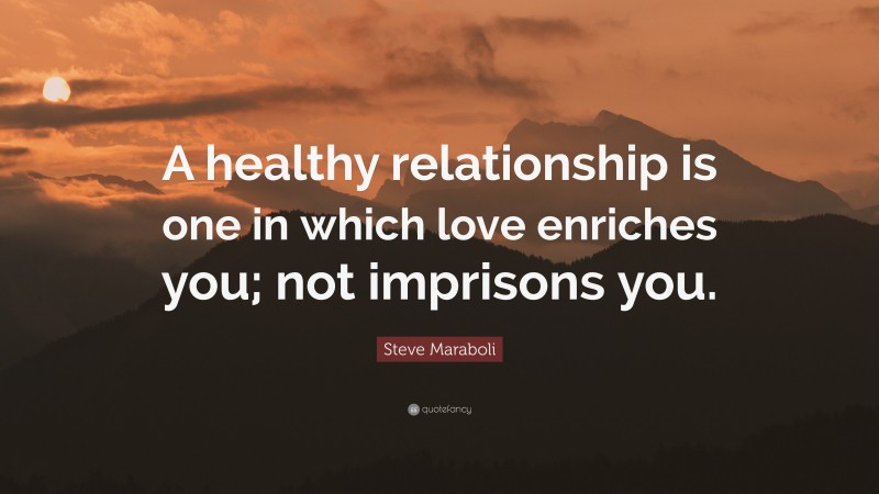 Steve Maraboli Quote: “A healthy relationship is one in which love enriches you; not imprisons you.”