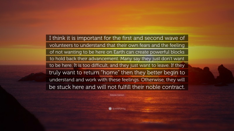 Dolores Cannon Quote: “I think it is important for the first and second wave of volunteers to understand that their own fears and the feeling of not wanting to be here on Earth can create powerful blocks to hold back their advancement. Many say they just don’t want to be here. It is too difficult, and they just want to leave. If they truly want to return “home” then they better begin to understand and work with these feelings. Otherwise, they will be stuck here and will not fulfill their noble contract.”