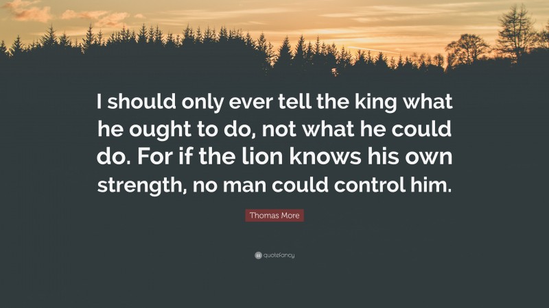 Thomas More Quote: “I should only ever tell the king what he ought to do, not what he could do. For if the lion knows his own strength, no man could control him.”