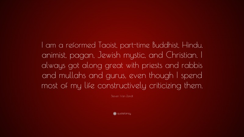 Steven Van Zandt Quote: “I am a reformed Taoist, part-time Buddhist, Hindu, animist, pagan, Jewish mystic, and Christian. I always got along great with priests and rabbis and mullahs and gurus, even though I spend most of my life constructively criticizing them.”