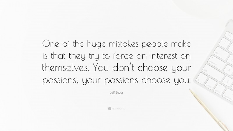 Jeff Bezos Quote: “One of the huge mistakes people make is that they try to force an interest on themselves. You don’t choose your passions; your passions choose you.”