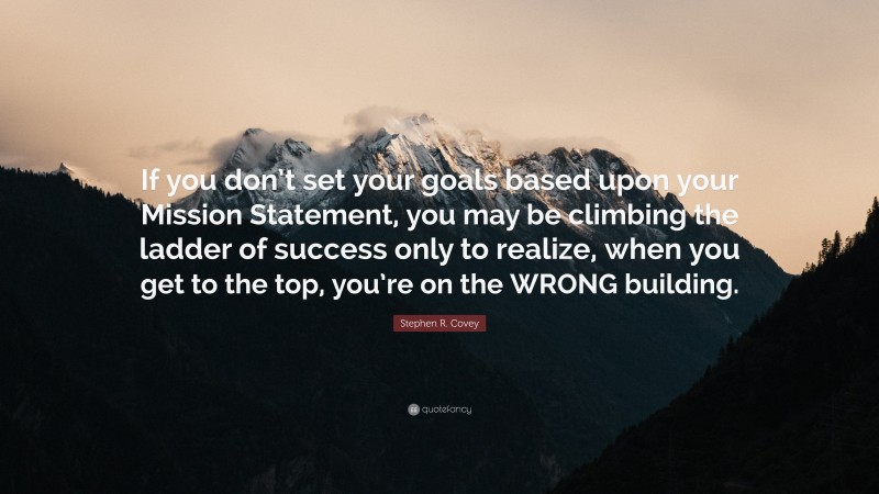 Stephen R. Covey Quote: “If you don’t set your goals based upon your Mission Statement, you may be climbing the ladder of success only to realize, when you get to the top, you’re on the WRONG building.”