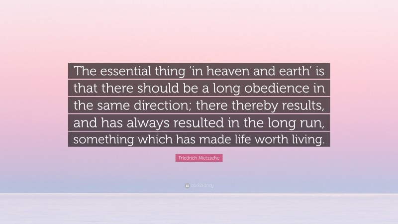 Friedrich Nietzsche Quote: “The essential thing ‘in heaven and earth’ is that there should be a long obedience in the same direction; there thereby results, and has always resulted in the long run, something which has made life worth living.”