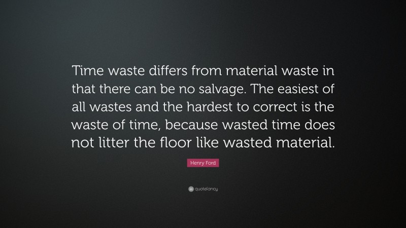Henry Ford Quote: “Time waste differs from material waste in that there can be no salvage. The easiest of all wastes and the hardest to correct is the waste of time, because wasted time does not litter the floor like wasted material.”