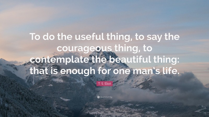 T. S. Eliot Quote: “To do the useful thing, to say the courageous thing, to contemplate the beautiful thing: that is enough for one man’s life.”