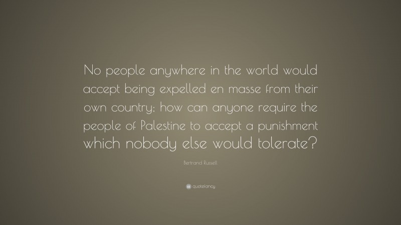 Bertrand Russell Quote: “No people anywhere in the world would accept being expelled en masse from their own country; how can anyone require the people of Palestine to accept a punishment which nobody else would tolerate?”